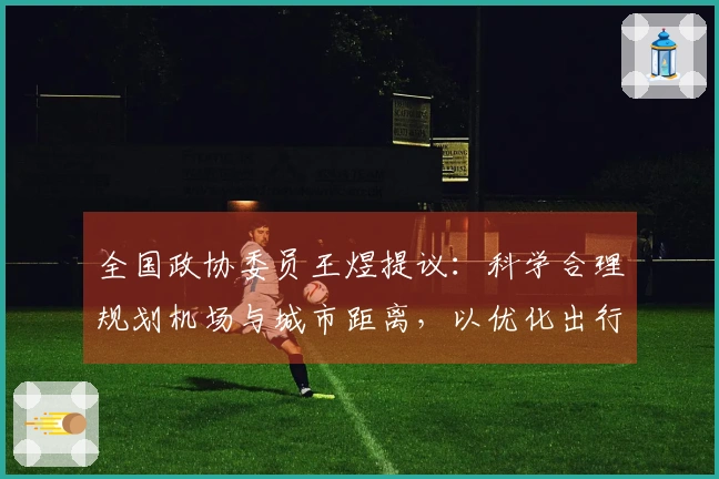 全国政协委员王煜提议：科学合理规划机场与城市距离，以优化出行时间