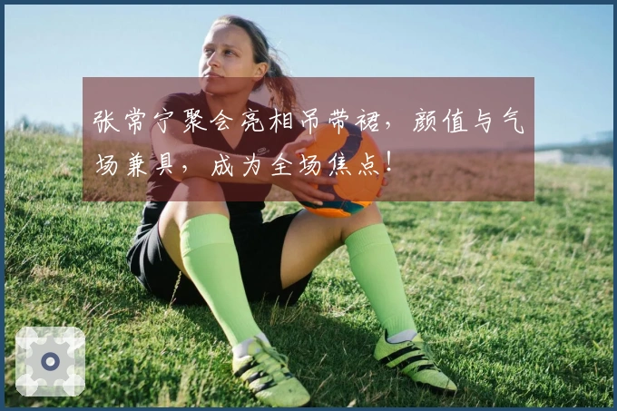 张常宁聚会亮相吊带裙，颜值与气场兼具，成为全场焦点！
