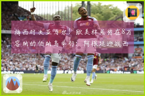 梅西对决亚马尔！欧美杯或将在8万容纳的伯纳乌举行：阿根廷迎战西班牙