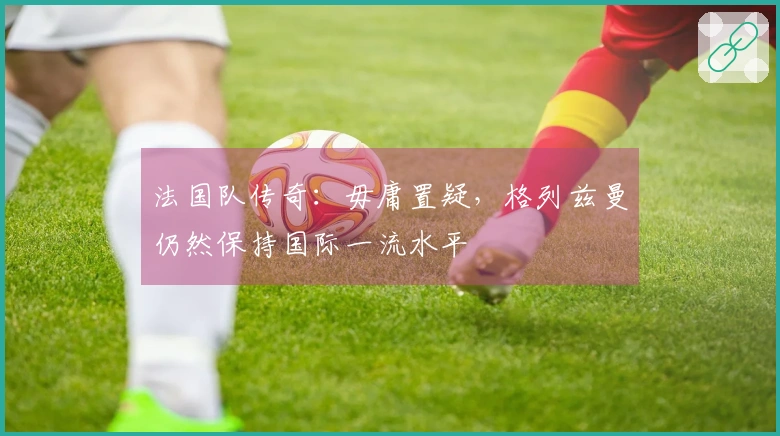 法国队传奇：毋庸置疑，格列兹曼仍然保持国际一流水平