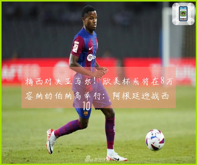 梅西对决亚马尔！欧美杯或将在8万容纳的伯纳乌举行：阿根廷迎战西班牙