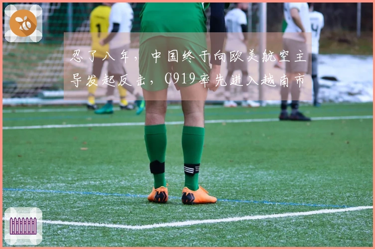 忍了八年，中国终于向欧美航空主导发起反击，C919率先进入越南市场