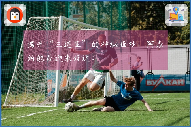揭开“三连亚”的神秘面纱，阿森纳能否迎来好运？