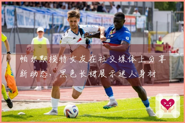 帕尔默模特女友在社交媒体上分享新动态，黑色长裙展示迷人身材