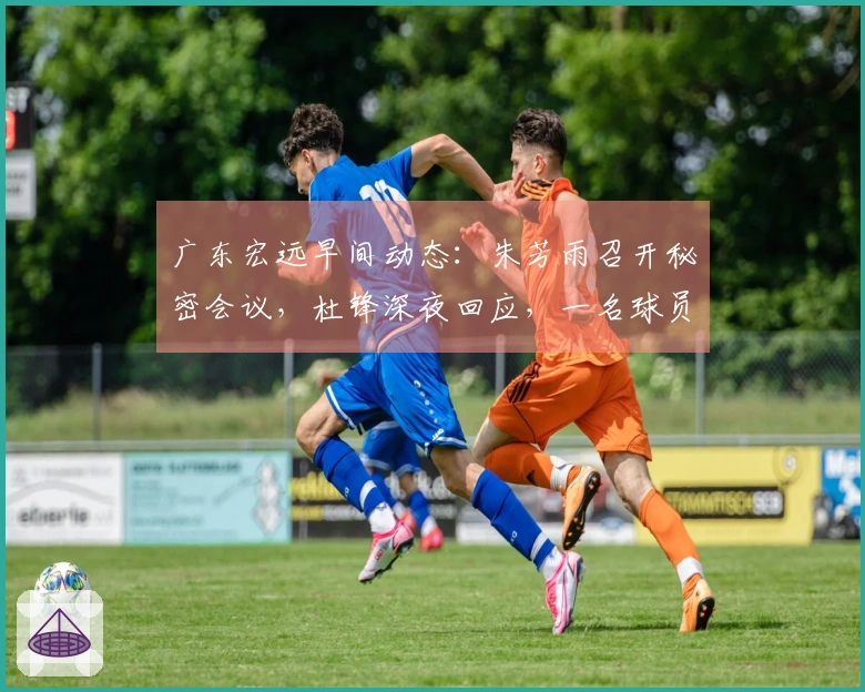 广东宏远早间动态：朱芳雨召开秘密会议，杜锋深夜回应，一名球员被劝解离队