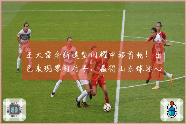 王大雷全新造型闪耀中超首轮！出色表现零封对手，赢得山东球迷心。
