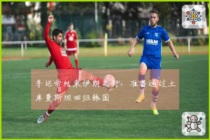 李记帝结束伊朗之行，准备通过土库曼斯坦回归韩国