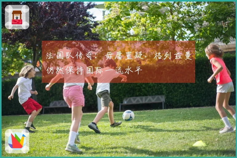 法国队传奇：毋庸置疑，格列兹曼仍然保持国际一流水平