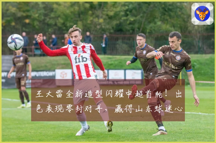 王大雷全新造型闪耀中超首轮!出色表现零封对手,赢得山东球迷心。