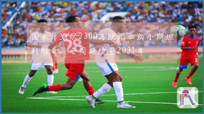 国米计划以2300万欧元回购小斯坦科维奇，合同延续至2031年