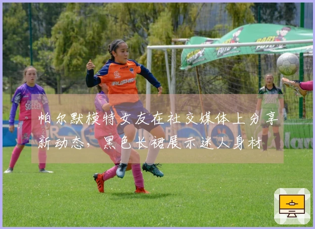 帕尔默模特女友在社交媒体上分享新动态，黑色长裙展示迷人身材