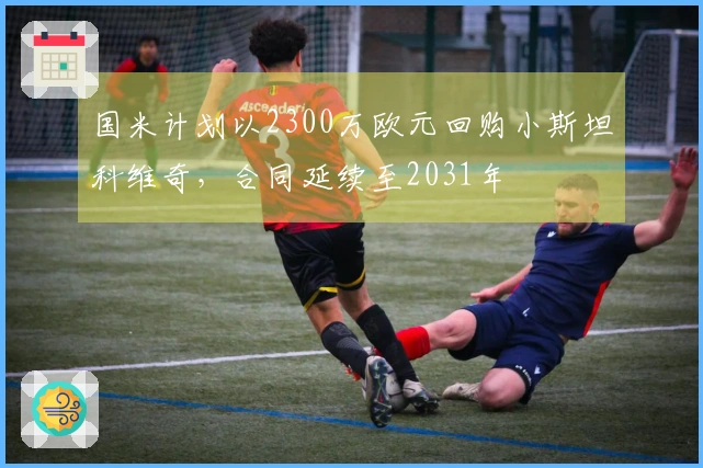 国米计划以2300万欧元回购小斯坦科维奇，合同延续至2031年